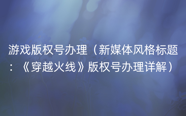 游戏版权号办理（新媒体风格标题：《穿越火线》版权号办理详解）