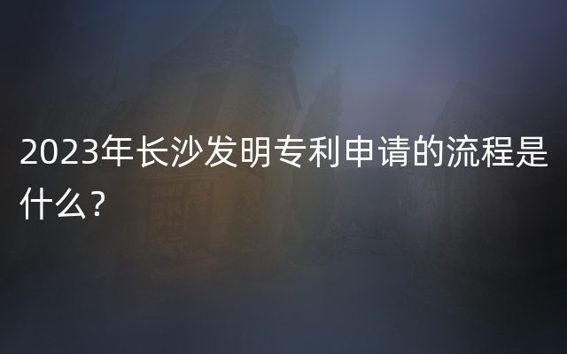 2023年长沙发明专利申请的流程是什么？