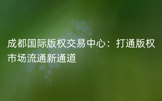 成都国际版权交易中心：打通版权市场流通新通道