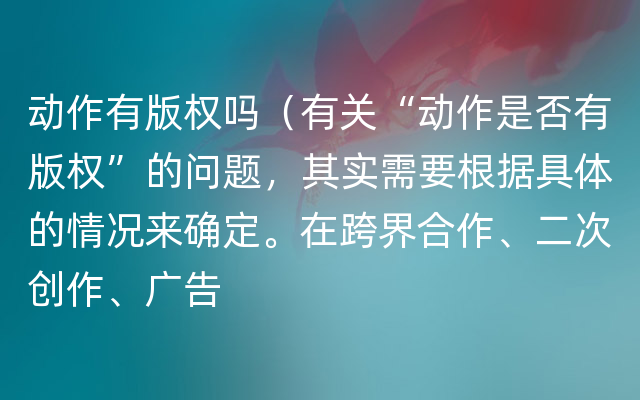 动作有版权吗（有关“动作是否有版权”的问题，其实需要根据具体的情况来确定。在跨界合作、二次创作、广告