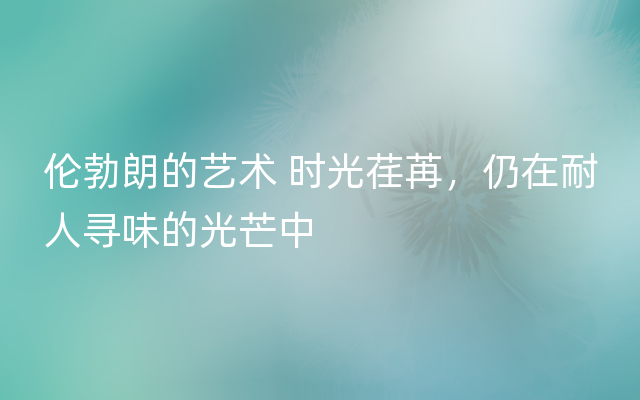 伦勃朗的艺术 时光荏苒，仍在耐人寻味的光芒中