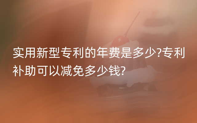 实用新型专利的年费是多少?专利补助可以减免多少钱?