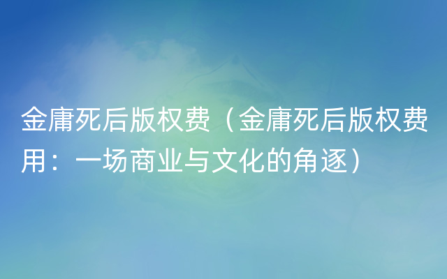 金庸死后版权费（金庸死后版权费用：一场商业与文化的角逐）