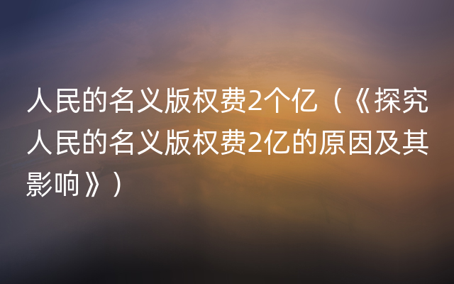 人民的名义版权费2个亿（《探究人民的名义版权费2亿的原因及其影响》）