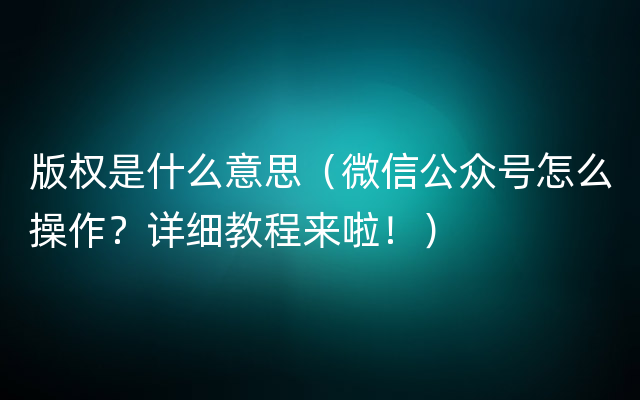 版权是什么意思（微信公众号怎么操作？详细教程来啦！）