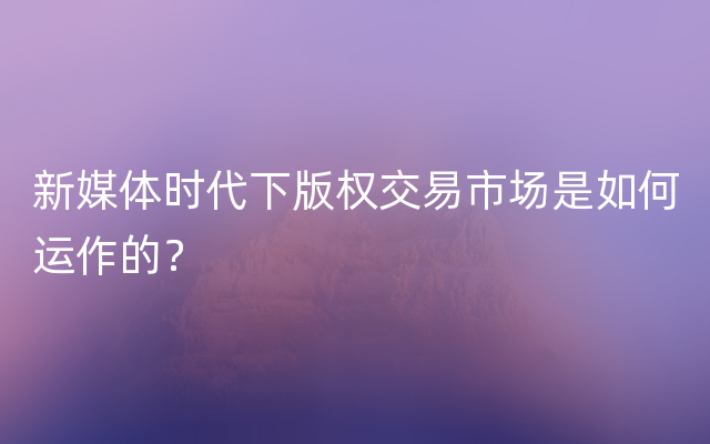 新媒体时代下版权交易市场是如何运作的？