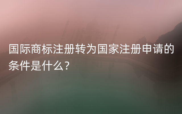 国际商标注册转为国家注册申请的条件是什么？