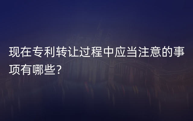 现在专利转让过程中应当注意的事项有哪些？