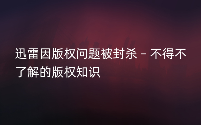 迅雷因版权问题被封杀 – 不得不了解的版权知识