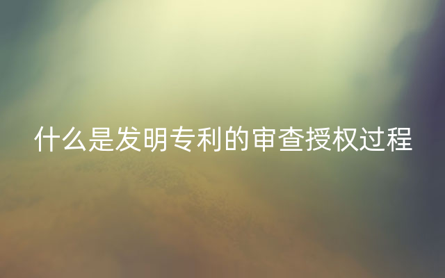 什么是发明专利的审查授权过程