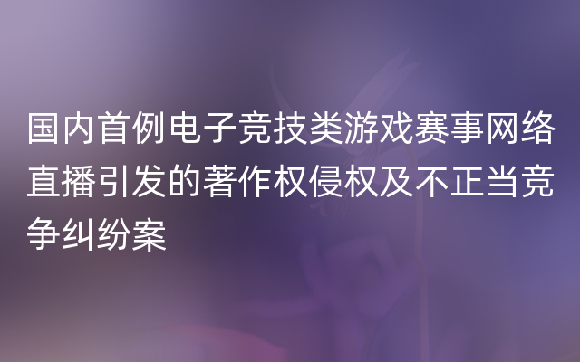 国内首例电子竞技类游戏赛事网络直播引发的著作权侵权及不正当竞争纠纷案