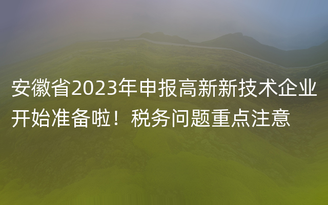 安徽省2023年申报高新新技术企业开始准备啦！税务问题重点注意