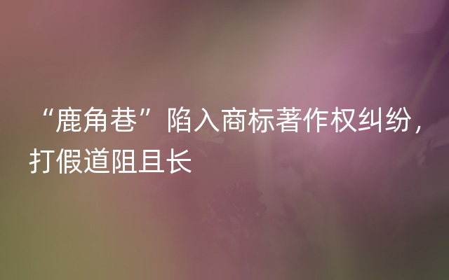 “鹿角巷”陷入商标著作权纠纷，打假道阻且长