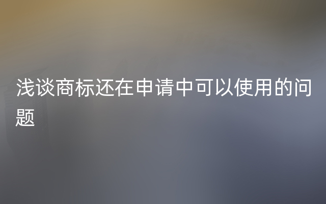 浅谈商标还在申请中可以使用的问题