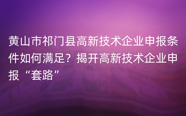 黄山市祁门县高新技术企业申报条件如何满足？揭开高新技术企业申报“套路”